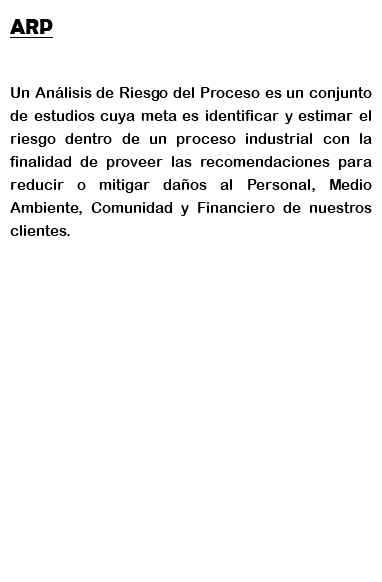 ARP Un Análisis de Riesgo del Proceso es un conjunto de estudios cuya meta es identificar y estimar el riesgo dentro de un proceso industrial con la finalidad de proveer las recomendaciones para reducir o mitigar daños al Personal, Medio Ambiente, Comunidad y Financiero de nuestros clientes.