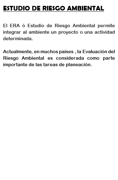 ESTUDIO DE RIESGO AMBIENTAL El ERA ó Estudio de Riesgo Ambiental permite integrar al ambiente un proyecto o una actividad determinada. Actualmente, en muchos países , la Evaluación del Riesgo Ambiental es considerada como parte importante de las tareas de planeación. 