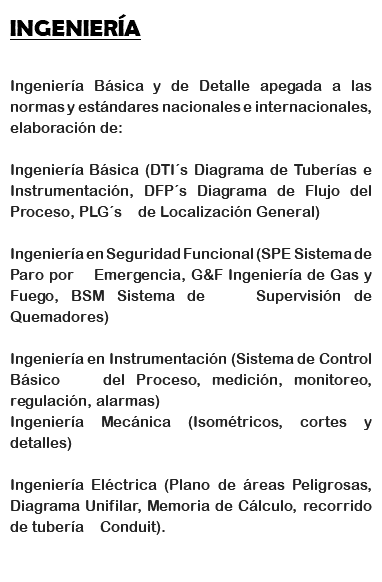 INGENIERÍA Ingeniería Básica y de Detalle apegada a las normas y estándares nacionales e internacionales, elaboración de: Ingeniería Básica (DTI´s Diagrama de Tuberías e Instrumentación, DFP´s Diagrama de Flujo del Proceso, PLG´s de Localización General) Ingeniería en Seguridad Funcional (SPE Sistema de Paro por Emergencia, G&F Ingeniería de Gas y Fuego, BSM Sistema de Supervisión de Quemadores) Ingeniería en Instrumentación (Sistema de Control Básico del Proceso, medición, monitoreo, regulación, alarmas)
Ingeniería Mecánica (Isométricos, cortes y detalles) Ingeniería Eléctrica (Plano de áreas Peligrosas, Diagrama Unifilar, Memoria de Cálculo, recorrido de tubería Conduit).