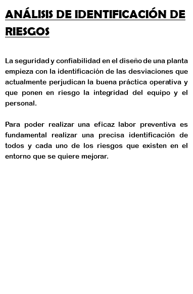 ANÁLISIS DE IDENTIFICACIÓN DE RIESGOS La seguridad y confiabilidad en el diseño de una planta empieza con la identificación de las desviaciones que actualmente perjudican la buena práctica operativa y que ponen en riesgo la integridad del equipo y el personal. Para poder realizar una eficaz labor preventiva es fundamental realizar una precisa identificación de todos y cada uno de los riesgos que existen en el entorno que se quiere mejorar. 