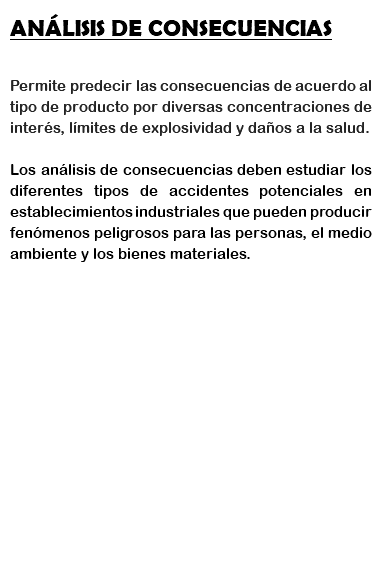 ANÁLISIS DE CONSECUENCIAS Permite predecir las consecuencias de acuerdo al tipo de producto por diversas concentraciones de interés, límites de explosividad y daños a la salud. Los análisis de consecuencias deben estudiar los diferentes tipos de accidentes potenciales en establecimientos industriales que pueden producir fenómenos peligrosos para las personas, el medio ambiente y los bienes materiales. 