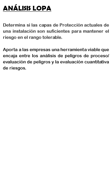 ANÁLISIS LOPA Determina si las capas de Protección actuales de una instalación son suficientes para mantener el riesgo en el rango tolerable. Aporta a las empresas una herramienta viable que encaja entre los análisis de peligros de proceso/evaluación de peligros y la evaluación cuantitativa de riesgos. 