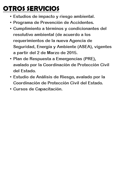 OTROS SERVICIOS
Estudios de impacto y riesgo ambiental.
Programa de Prevención de Accidentes.
Cumplimiento a términos y condicionantes del resolutivo ambiental (de acuerdo a los requerimientos de la nueva Agencia de Seguridad, Energía y Ambiente (ASEA), vigentes a partir del 2 de Marzo de 2015.
Plan de Respuesta a Emergencias (PRE), avalado por la Coordinación de Protección Civil del Estado.
Estudio de Análisis de Riesgo, avalado por la Coordinación de Protección Civil del Estado.
Cursos de Capacitación.